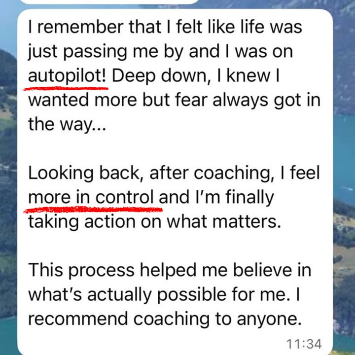 WhatsApp message from a client: I remember that I felt like life was just passing me by and I was on autopilot! Deep down, I knew I wanted more but fear always got in the way. Looking back, after coaching, I feel more in control and I'm finally taking action on what matters. This process helped me believe in what's actually possible for me. I recommend coaching to anyone.