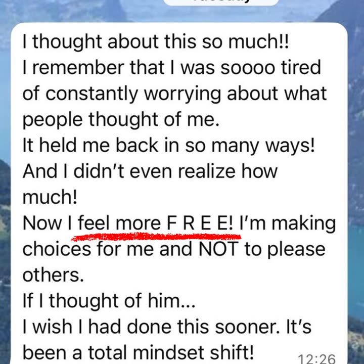 WhatsApp message from a client: I thought about this so much!! I remember that I was soooo tired of constantly worrying about what people thought of me. It held me back in so many ways! And I didn't even realize how much! Now I feel more FREE! I'm making choices for me and NOT to please others. I wish I had done this sooner. It's been a total mindset shift!