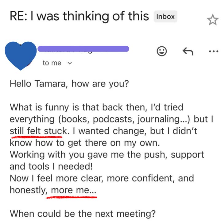 Email from a client: Hello Tamara, how are you? What is funny is that back then, I'd tried everything (books, podcasts, journaling) but I still felt stuck. I wanted change, but I didn't know how to get there on my own. Working with you gave me the push, support and tools I needed! Now I feel more clear, more confident, and honestly, more me.