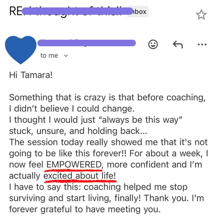 Email from a client: Hi Tamara! Something that is crazy is that before coaching, I didn't believe I could change. I thought I would just always be this way: stuck, unsure, and holding back. The session today really showed me that it's not going to be like this forever!! I now feel EMPOWERED, more confident and I'm actually excited about life! Coaching helped me stop surviving and start living, finally! Thank you.