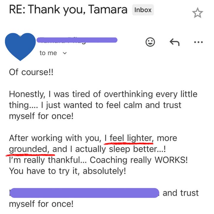 Email from a client: Honestly, I was tired of overthinking every little thing. I just wanted to feel calm and trust myself for once! After working with you, I feel lighter, more grounded, and I actually sleep better! I'm really thankful. Coaching really WORKS! You have to try it, absolutely!