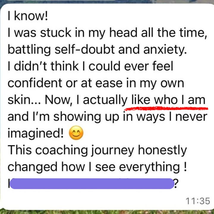 WhatsApp message from a client: I was stuck in my head all the time, battling self doubt and anxiety. I didn't think I could ever feel confident or at ease in my own skin. Now, I actually like who I am and I'm showing up in ways I never imagined! This coaching journey honestly changed how I see everything!