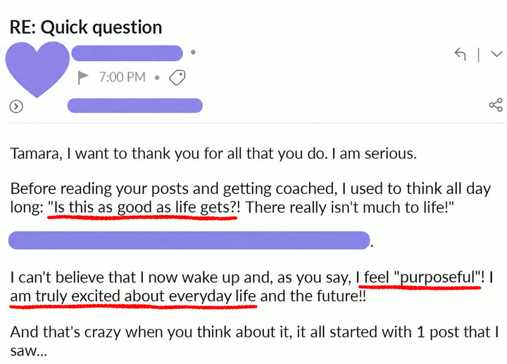 Email from a client: Tamara, I want to thank you for all that you do. I am serious. Before reading your posts and getting coached, I used to think all day long: "Is this as good as life gets?! There really isn't much to life!" I can't believe that I now wake up and, as you say, I feel "purposeful"! I am truly excited about everyday life and the future!! And that's crazy when you think about it, it all started with 1 post that I saw...
