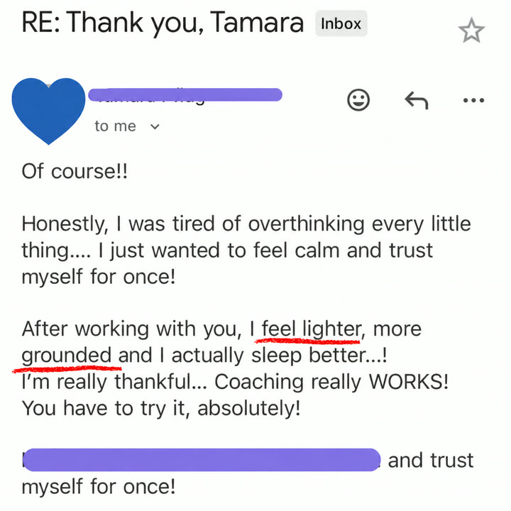 Email from a client: Honestly, I was tired of overthinking every little thing. I just wanted to feel calm and trust myself for once! After working with you, I feel lighter, more grounded, and I actually sleep better! I'm really thankful. Coaching really WORKS! You have to try it, absolutely!